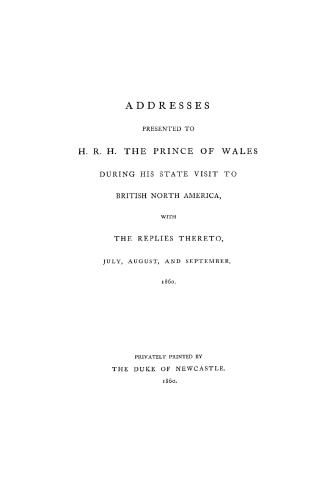 Addresses presented to H.R.H. the Prince of Wales during his state visit to British North America with the replies thereto, July, August, and September, 1860