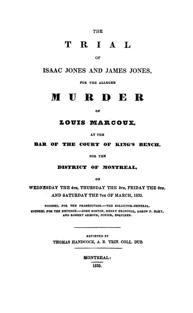 The trial of Isaac Jones and James Jones for the alleged murder of Louis Marcoux, at the bar of the Court of king's bench for the District of Montreal, on Wednesday the 4th, Thursday the 5th, Friday the 6th and Saturday the 7th of March, 1835, counsel for the prosecution, the Solicitor-General, counsel for the defence, John Boston, Henry Driscoll, Aaron P. Hart and Robert Armour, junior, esquires
