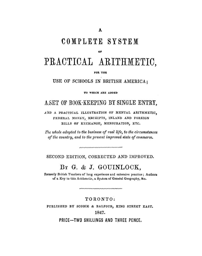 A complete system of practical arithmetic for the use of schools in British America; to which are added a set of book-keeping by single entry, and a practical illustration of mental arithmetic, federal money, receipts, inland and foreign bills of exchange, mensuration, etc. The whole adapted to the business of real life, to the circumstances of the country, and to the present improved state of commerce by G. & J. Gouinlock, formerly British teachers of long experience and extensive practice; authors of a Key to the arithmetic, a System of general geography, &c.