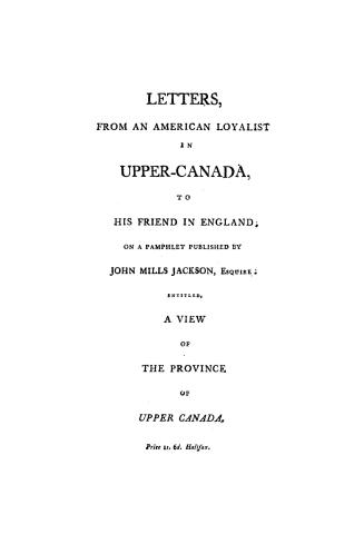 Letters from an American loyalist in Upper Canada to his friend in England, on a pamphlet published by John Mills Jackson...entitled A view of the province of Upper Canada