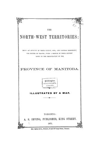 The North-west Territories, being an account of their extent, soil and natural resources, the routes of travel, with a sketch of their history down to the organization of the province of Manitoba