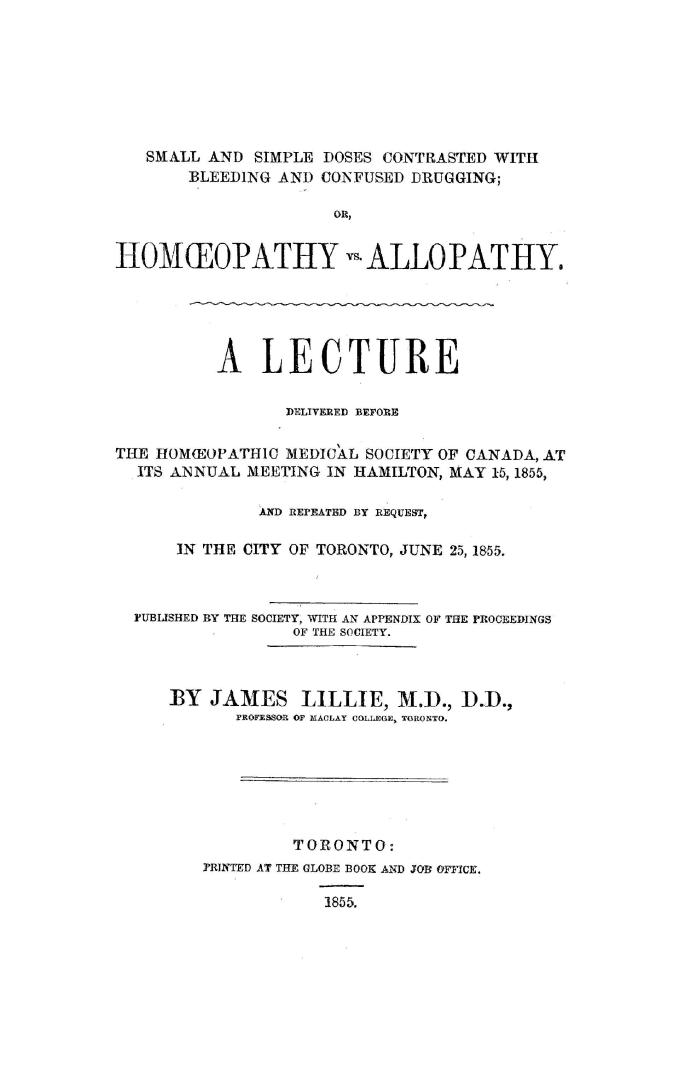 Small and simple doses contrasted with bleeding and confused drugging, or, Homoeopathy vs. allopathy: a lecture delivered before the Homoeopathic Medical Society of Canada, at its annual meeting in Hamilton, May 15, 1855, and repeated by request, in the city of Toronto, June 25, 1855